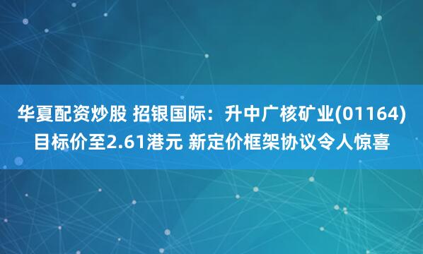 华夏配资炒股 招银国际：升中广核矿业(01164)目标价至2.61港元 新定价框架协议令人惊喜