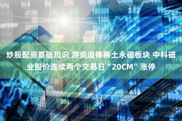 炒股配资基础知识 游资追捧稀土永磁板块 中科磁业股价连续两个交易日“20CM”涨停