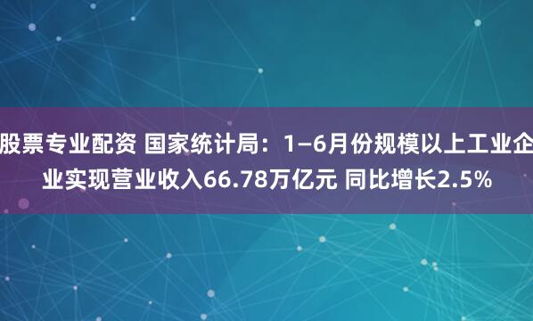 股票专业配资 国家统计局：1—6月份规模以上工业企业实现营业收入66.78万亿元 同比增长2.5%
