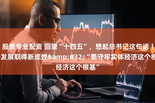 股票专业配资 回望“十四五”，想起总书记这句话丨经济发展取得新成效 “要守牢实体经济这个根基”