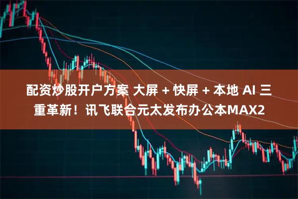 配资炒股开户方案 大屏 + 快屏 + 本地 AI 三重革新！讯飞联合元太发布办公本MAX2