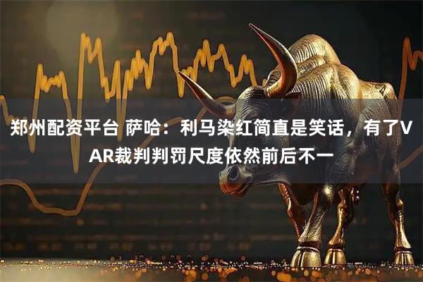 郑州配资平台 萨哈：利马染红简直是笑话，有了VAR裁判判罚尺度依然前后不一