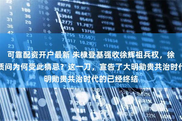 可靠配资开户最新 朱棣登基强收徐辉祖兵权，徐达长子泣血质问为何受此猜忌？这一刀，宣告了大明勋贵共治时代的已经终结